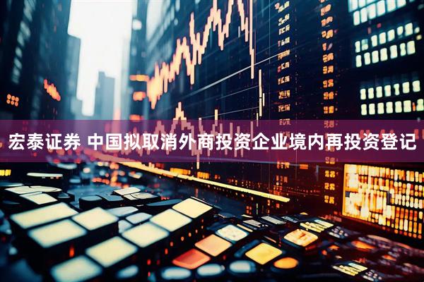 宏泰证券 中国拟取消外商投资企业境内再投资登记