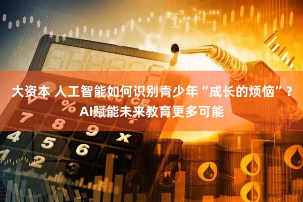 大资本 人工智能如何识别青少年“成长的烦恼”？AI赋能未来教育更多可能