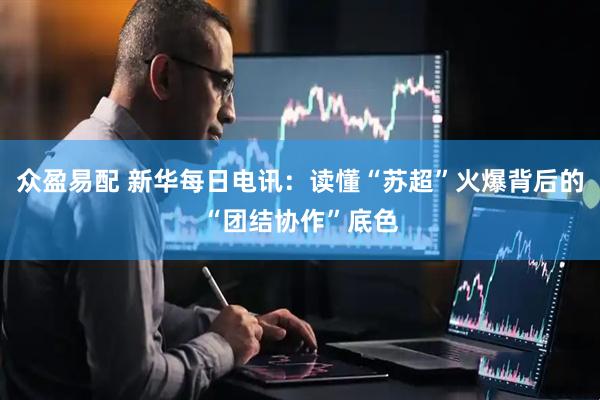 众盈易配 新华每日电讯：读懂“苏超”火爆背后的“团结协作”底色