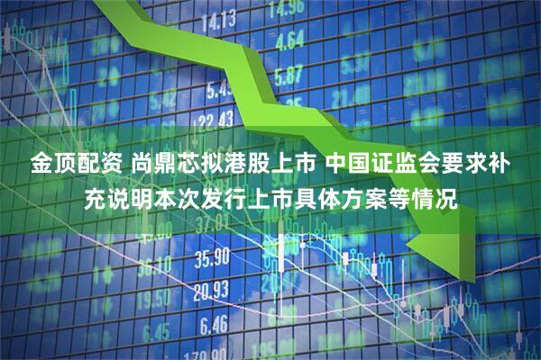 金顶配资 尚鼎芯拟港股上市 中国证监会要求补充说明本次发行上市具体方案等情况