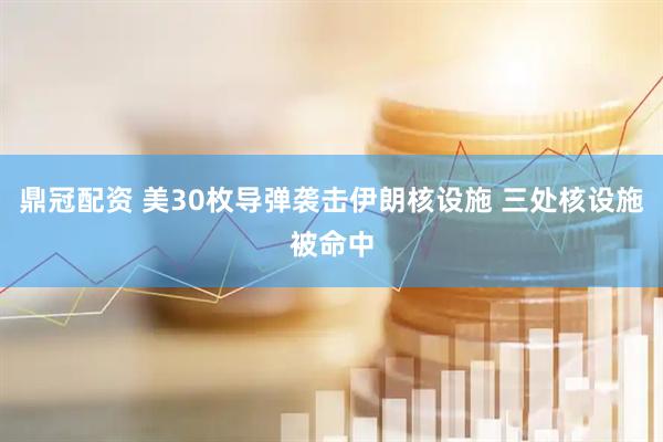 鼎冠配资 美30枚导弹袭击伊朗核设施 三处核设施被命中
