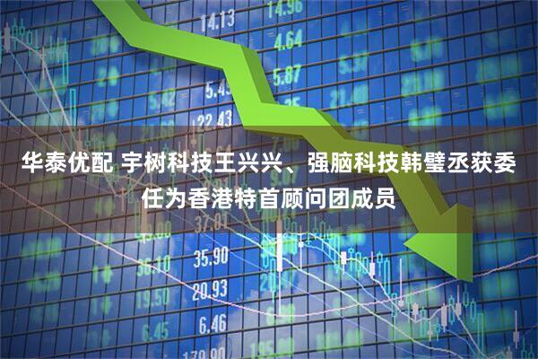 华泰优配 宇树科技王兴兴、强脑科技韩璧丞获委任为香港特首顾问团成员