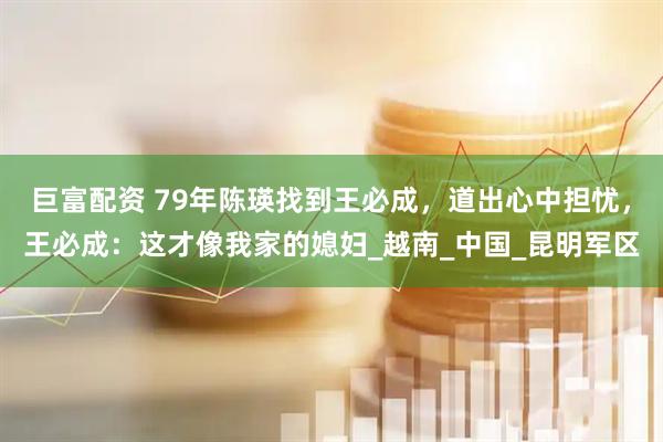 巨富配资 79年陈瑛找到王必成，道出心中担忧，王必成：这才像我家的媳妇_越南_中国_昆明军区
