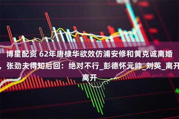 博星配资 62年唐棣华欲效仿浦安修和黄克诚离婚，张劲夫得知后回：绝对不行_彭德怀元帅_刘英_离开
