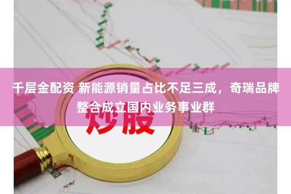 千层金配资 新能源销量占比不足三成，奇瑞品牌整合成立国内业务事业群