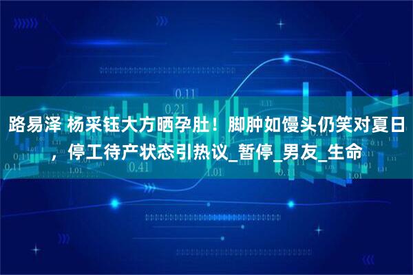 路易泽 杨采钰大方晒孕肚！脚肿如馒头仍笑对夏日，停工待产状态引热议_暂停_男友_生命