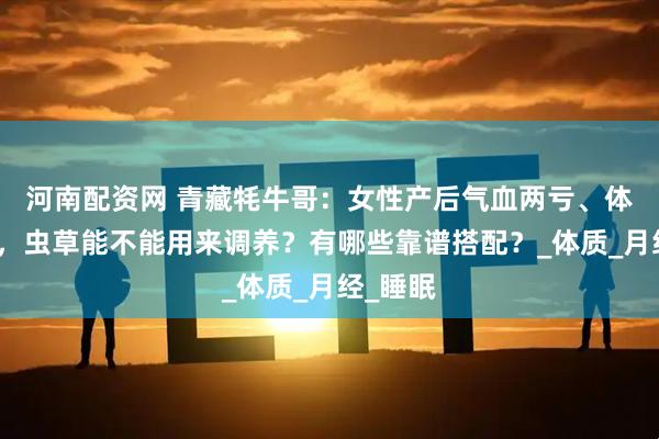 河南配资网 青藏牦牛哥：女性产后气血两亏、体虚怕冷，虫草能不能用来调养？有哪些靠谱搭配？_体质_月经_睡眠