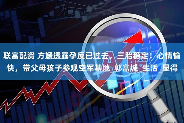 联富配资 方媛透露孕反已过去，三胎稳定！心情愉快，带父母孩子参观空军基地_郭富城_生活_显得
