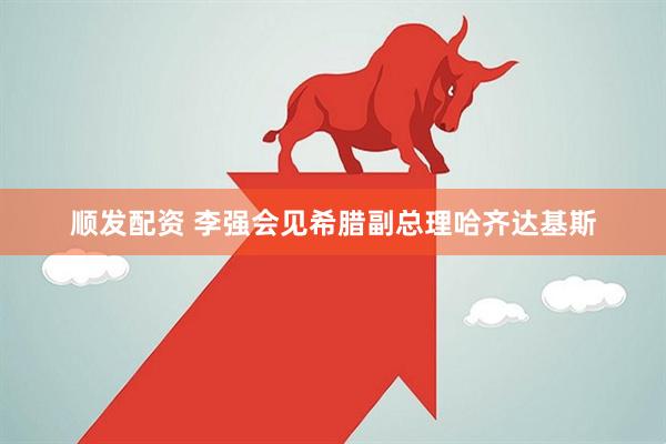 顺发配资 李强会见希腊副总理哈齐达基斯