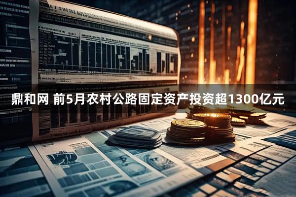 鼎和网 前5月农村公路固定资产投资超1300亿元