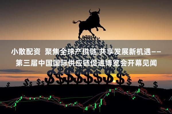 小散配资  聚焦全球产供链 共享发展新机遇——第三届中国国际供应链促进博览会开幕见闻