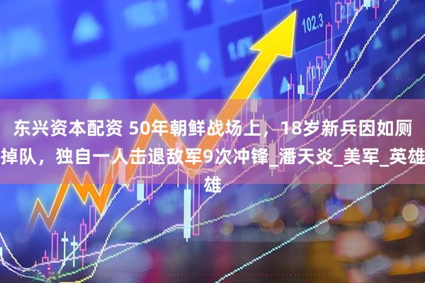 东兴资本配资 50年朝鲜战场上，18岁新兵因如厕掉队，独自一人击退敌军9次冲锋_潘天炎_美军_英雄