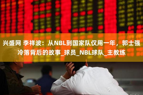 兴盛网 李祥波：从NBL到国家队仅用一年，郭士强冷落背后的故事_球员_NBL球队_主教练