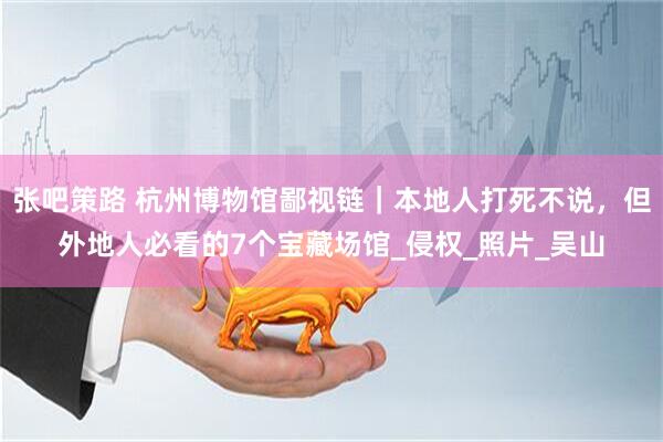张吧策路 杭州博物馆鄙视链｜本地人打死不说，但外地人必看的7个宝藏场馆_侵权_照片_吴山