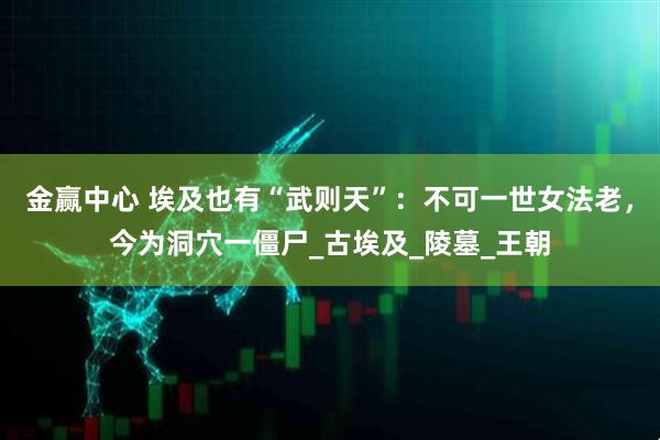 金赢中心 埃及也有“武则天”：不可一世女法老，今为洞穴一僵尸_古埃及_陵墓_王朝