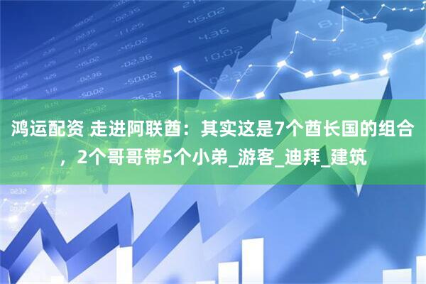 鸿运配资 走进阿联酋：其实这是7个酋长国的组合，2个哥哥带5个小弟_游客_迪拜_建筑