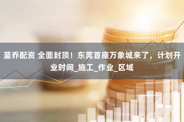 蓝乔配资 全面封顶！东莞首座万象城来了，计划开业时间_施工_作业_区域