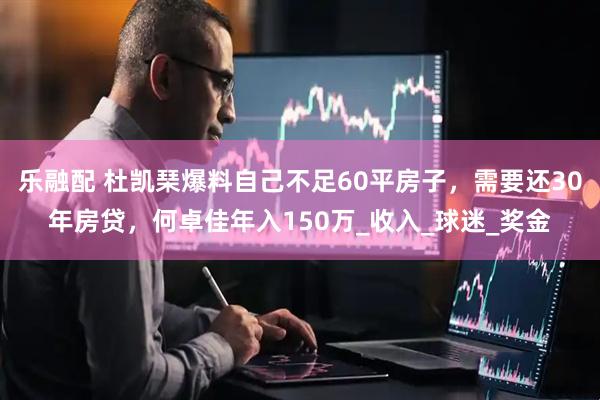 乐融配 杜凯琹爆料自己不足60平房子，需要还30年房贷，何卓佳年入150万_收入_球迷_奖金