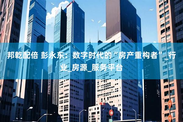 邦乾配倍 彭永东：数字时代的“房产重构者”_行业_房源_服务平台