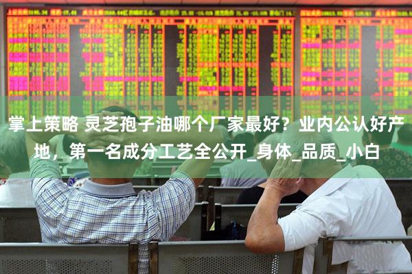 掌上策略 灵芝孢子油哪个厂家最好？业内公认好产地，第一名成分工艺全公开_身体_品质_小白