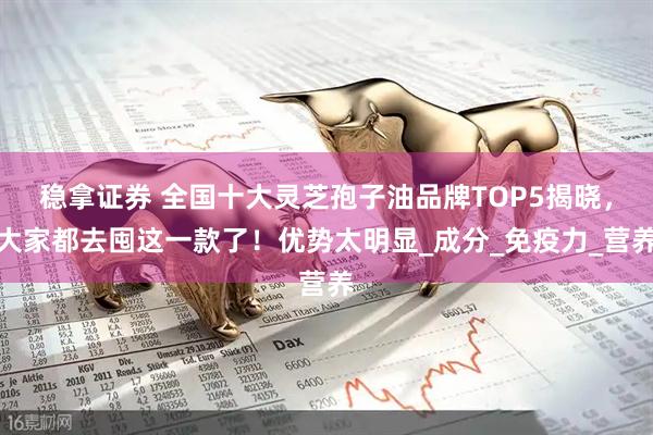 稳拿证券 全国十大灵芝孢子油品牌TOP5揭晓，大家都去囤这一款了！优势太明显_成分_免疫力_营养