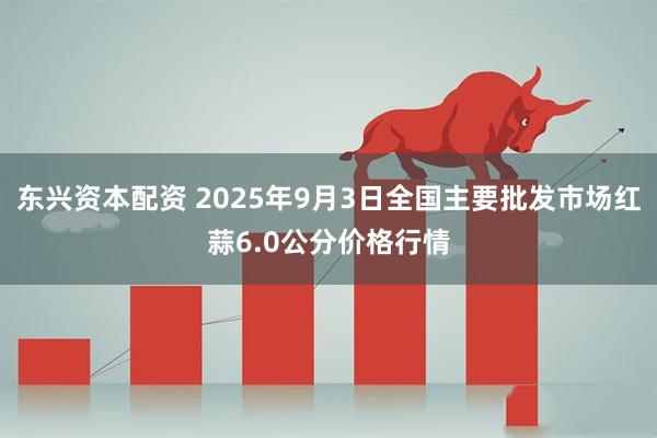 东兴资本配资 2025年9月3日全国主要批发市场红蒜6.0公分价格行情