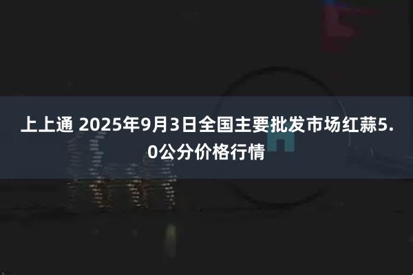上上通 2025年9月3日全国主要批发市场红蒜5.0公分价格行情
