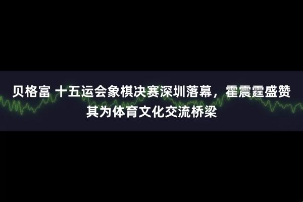 贝格富 十五运会象棋决赛深圳落幕，霍震霆盛赞其为体育文化交流桥梁