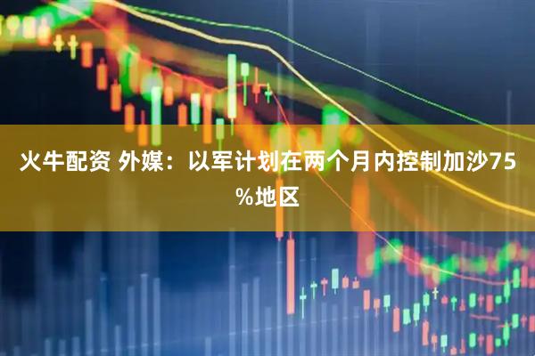 火牛配资 外媒：以军计划在两个月内控制加沙75%地区