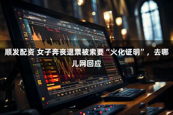 顺发配资 女子奔丧退票被索要“火化证明”，去哪儿网回应