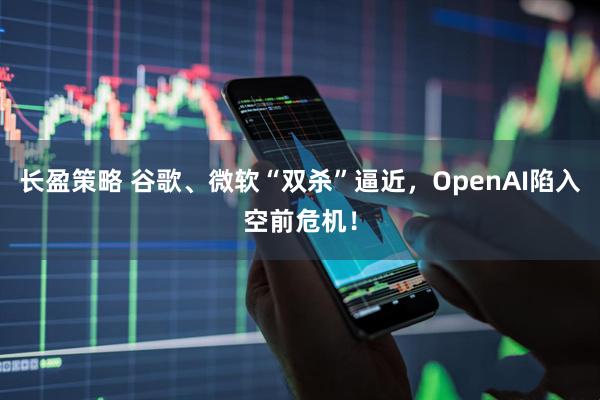 长盈策略 谷歌、微软“双杀”逼近，OpenAI陷入空前危机！