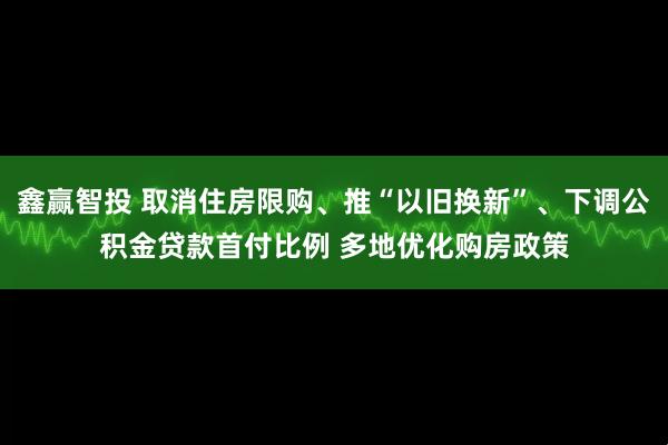 鑫赢智投 取消住房限购、推“以旧换新”、下调公积金贷款首付比例 多地优化购房政策