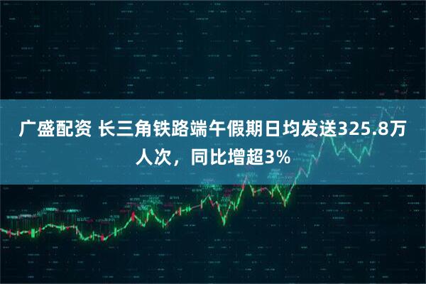 广盛配资 长三角铁路端午假期日均发送325.8万人次，同比增超3%