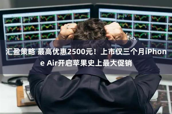 汇盈策略 最高优惠2500元！上市仅三个月iPhone Air开启苹果史上最大促销