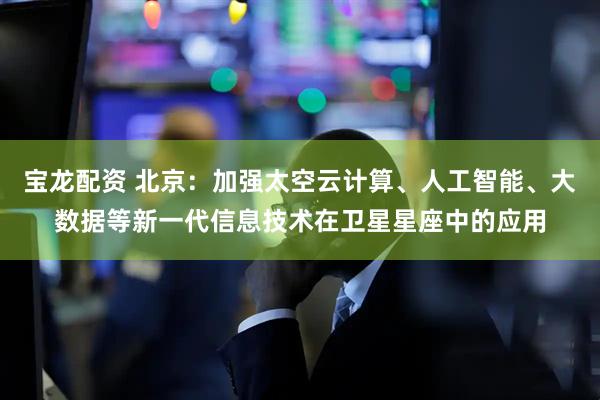 宝龙配资 北京：加强太空云计算、人工智能、大数据等新一代信息技术在卫星星座中的应用
