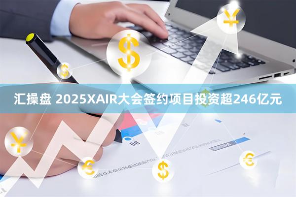汇操盘 2025XAIR大会签约项目投资超246亿元