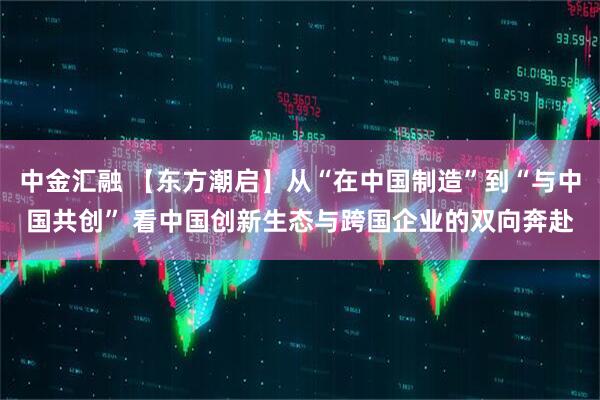 中金汇融 【东方潮启】从“在中国制造”到“与中国共创” 看中国创新生态与跨国企业的双向奔赴